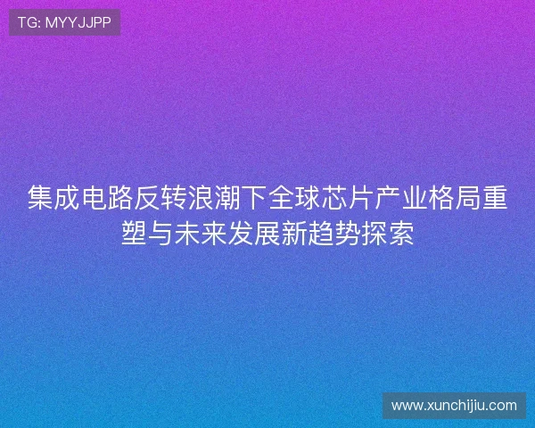 集成电路反转浪潮下全球芯片产业格局重塑与未来发展新趋势探索 集成电路反转浪潮下全球芯片产业格局重塑与未来发展新趋势探索